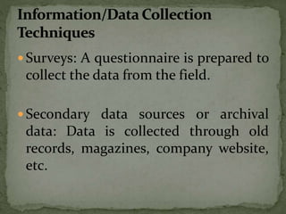  Surveys: A questionnaire is prepared to
collect the data from the field.
 Secondary data sources or archival
data: Data is collected through old
records, magazines, company website,
etc.
 