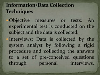  Objective measures or tests: An
experimental test is conducted on the
subject and the data is collected.
 Interviews: Data is collected by the
system analyst by following a rigid
procedure and collecting the answers
to a set of pre-conceived questions
through personal interviews.
 
