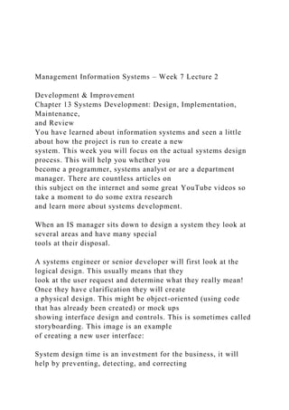Management Information Systems – Week 7 Lecture 2
Development & Improvement
Chapter 13 Systems Development: Design, Implementation,
Maintenance,
and Review
You have learned about information systems and seen a little
about how the project is run to create a new
system. This week you will focus on the actual systems design
process. This will help you whether you
become a programmer, systems analyst or are a department
manager. There are countless articles on
this subject on the internet and some great YouTube videos so
take a moment to do some extra research
and learn more about systems development.
When an IS manager sits down to design a system they look at
several areas and have many special
tools at their disposal.
A systems engineer or senior developer will first look at the
logical design. This usually means that they
look at the user request and determine what they really mean!
Once they have clarification they will create
a physical design. This might be object-oriented (using code
that has already been created) or mock ups
showing interface design and controls. This is sometimes called
storyboarding. This image is an example
of creating a new user interface:
System design time is an investment for the business, it will
help by preventing, detecting, and correcting
 