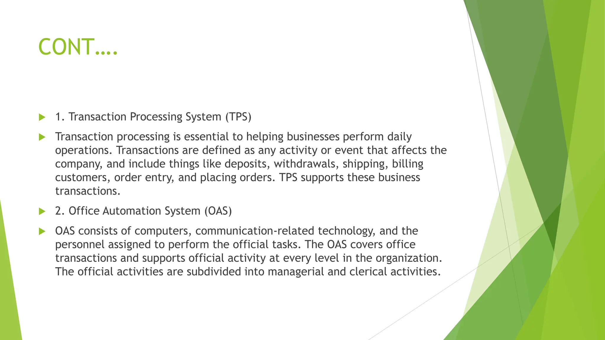 CONT….
 1. Transaction Processing System (TPS)
 Transaction processing is essential to helping businesses perform daily
operations. Transactions are defined as any activity or event that affects the
company, and include things like deposits, withdrawals, shipping, billing
customers, order entry, and placing orders. TPS supports these business
transactions.
 2. Office Automation System (OAS)
 OAS consists of computers, communication-related technology, and the
personnel assigned to perform the official tasks. The OAS covers office
transactions and supports official activity at every level in the organization.
The official activities are subdivided into managerial and clerical activities.
 