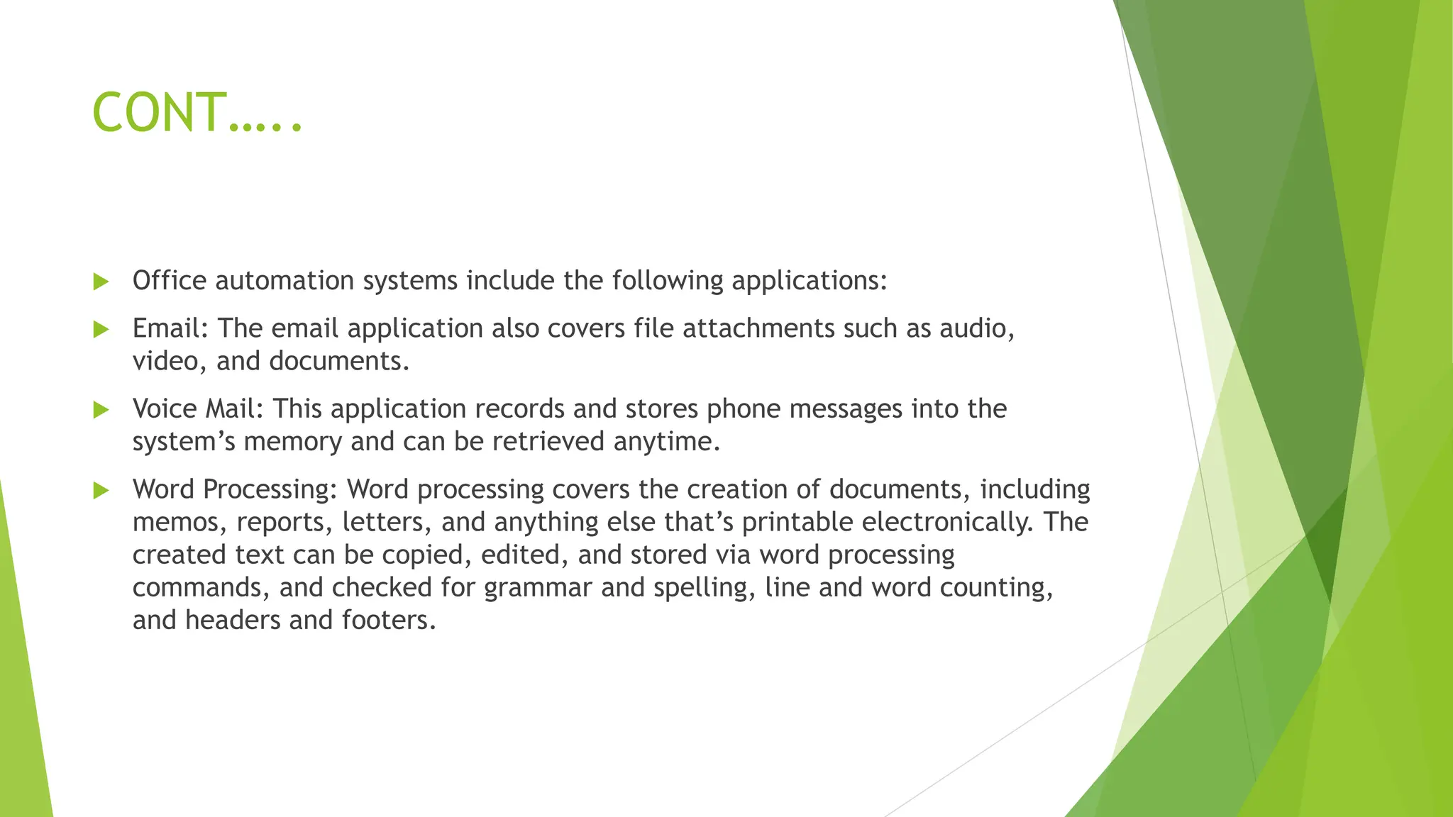 CONT…..
 Office automation systems include the following applications:
 Email: The email application also covers file attachments such as audio,
video, and documents.
 Voice Mail: This application records and stores phone messages into the
system’s memory and can be retrieved anytime.
 Word Processing: Word processing covers the creation of documents, including
memos, reports, letters, and anything else that’s printable electronically. The
created text can be copied, edited, and stored via word processing
commands, and checked for grammar and spelling, line and word counting,
and headers and footers.
 