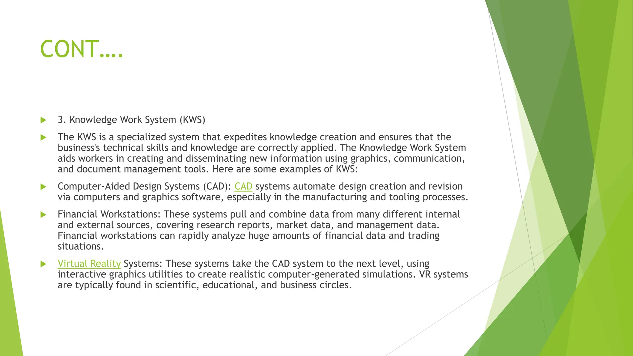 CONT….
 3. Knowledge Work System (KWS)
 The KWS is a specialized system that expedites knowledge creation and ensures that the
business's technical skills and knowledge are correctly applied. The Knowledge Work System
aids workers in creating and disseminating new information using graphics, communication,
and document management tools. Here are some examples of KWS:
 Computer-Aided Design Systems (CAD): CAD systems automate design creation and revision
via computers and graphics software, especially in the manufacturing and tooling processes.
 Financial Workstations: These systems pull and combine data from many different internal
and external sources, covering research reports, market data, and management data.
Financial workstations can rapidly analyze huge amounts of financial data and trading
situations.
 Virtual Reality Systems: These systems take the CAD system to the next level, using
interactive graphics utilities to create realistic computer-generated simulations. VR systems
are typically found in scientific, educational, and business circles.
 