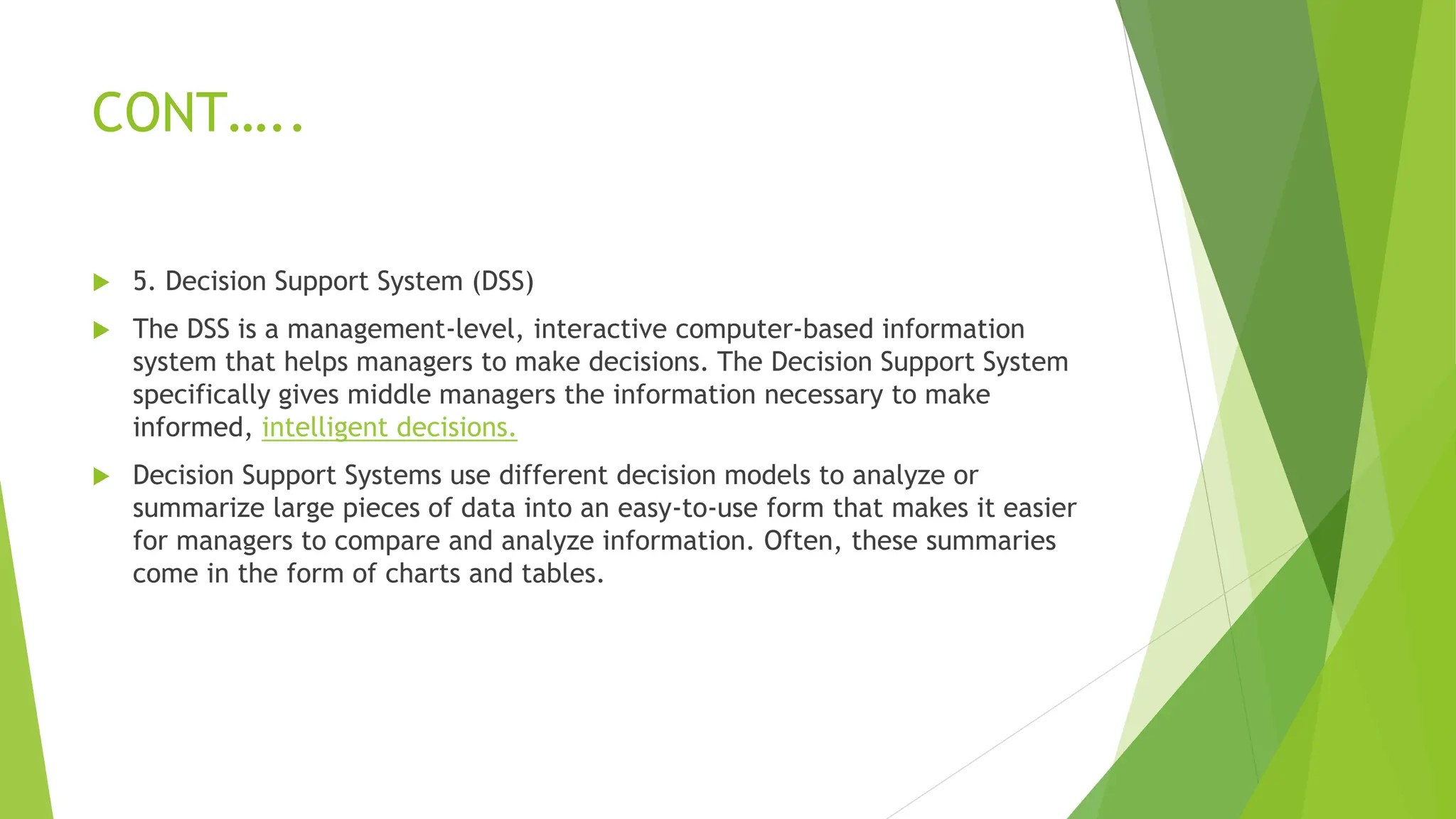 CONT…..
 5. Decision Support System (DSS)
 The DSS is a management-level, interactive computer-based information
system that helps managers to make decisions. The Decision Support System
specifically gives middle managers the information necessary to make
informed, intelligent decisions.
 Decision Support Systems use different decision models to analyze or
summarize large pieces of data into an easy-to-use form that makes it easier
for managers to compare and analyze information. Often, these summaries
come in the form of charts and tables.
 