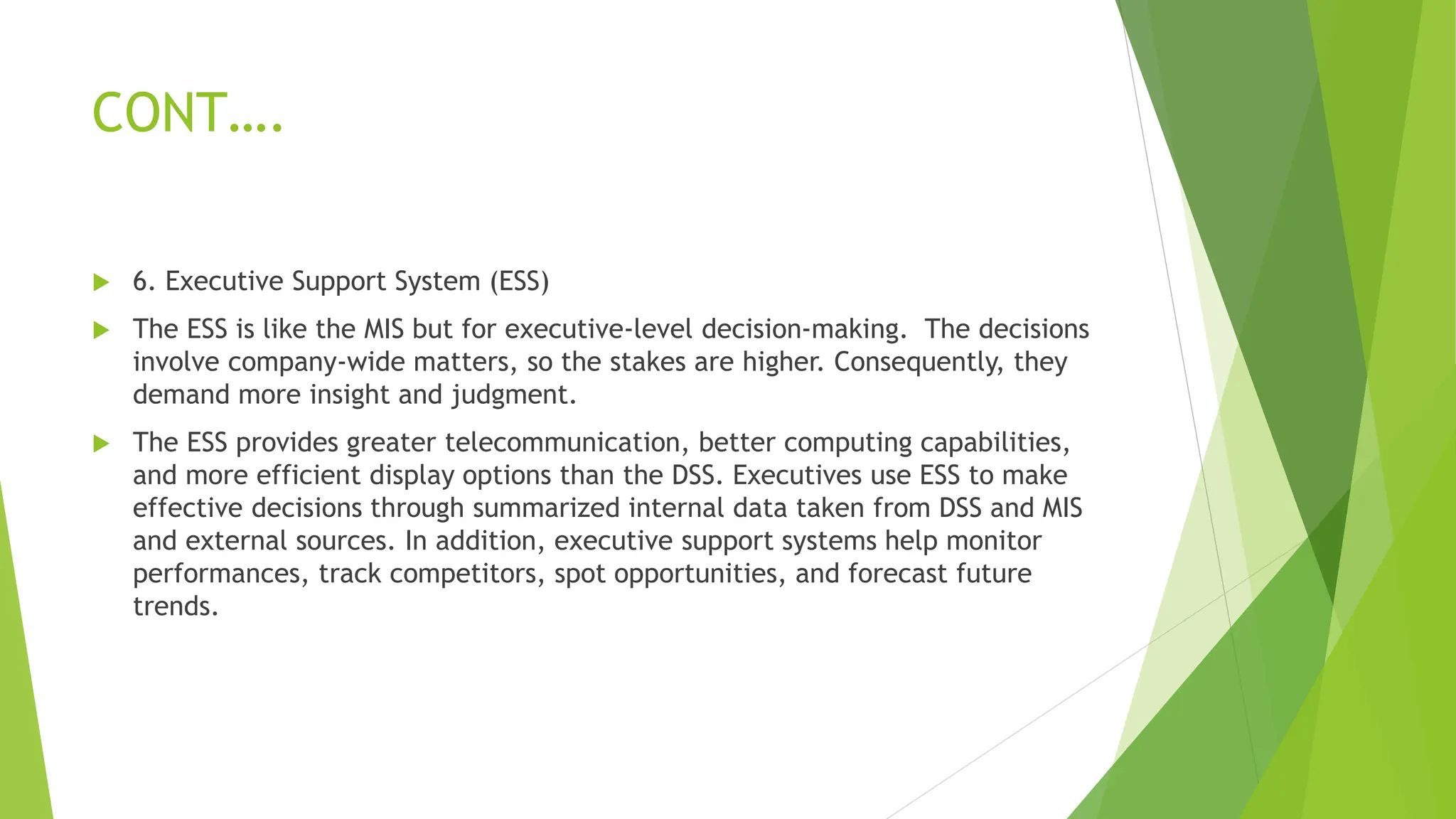CONT….
 6. Executive Support System (ESS)
 The ESS is like the MIS but for executive-level decision-making. The decisions
involve company-wide matters, so the stakes are higher. Consequently, they
demand more insight and judgment.
 The ESS provides greater telecommunication, better computing capabilities,
and more efficient display options than the DSS. Executives use ESS to make
effective decisions through summarized internal data taken from DSS and MIS
and external sources. In addition, executive support systems help monitor
performances, track competitors, spot opportunities, and forecast future
trends.
 