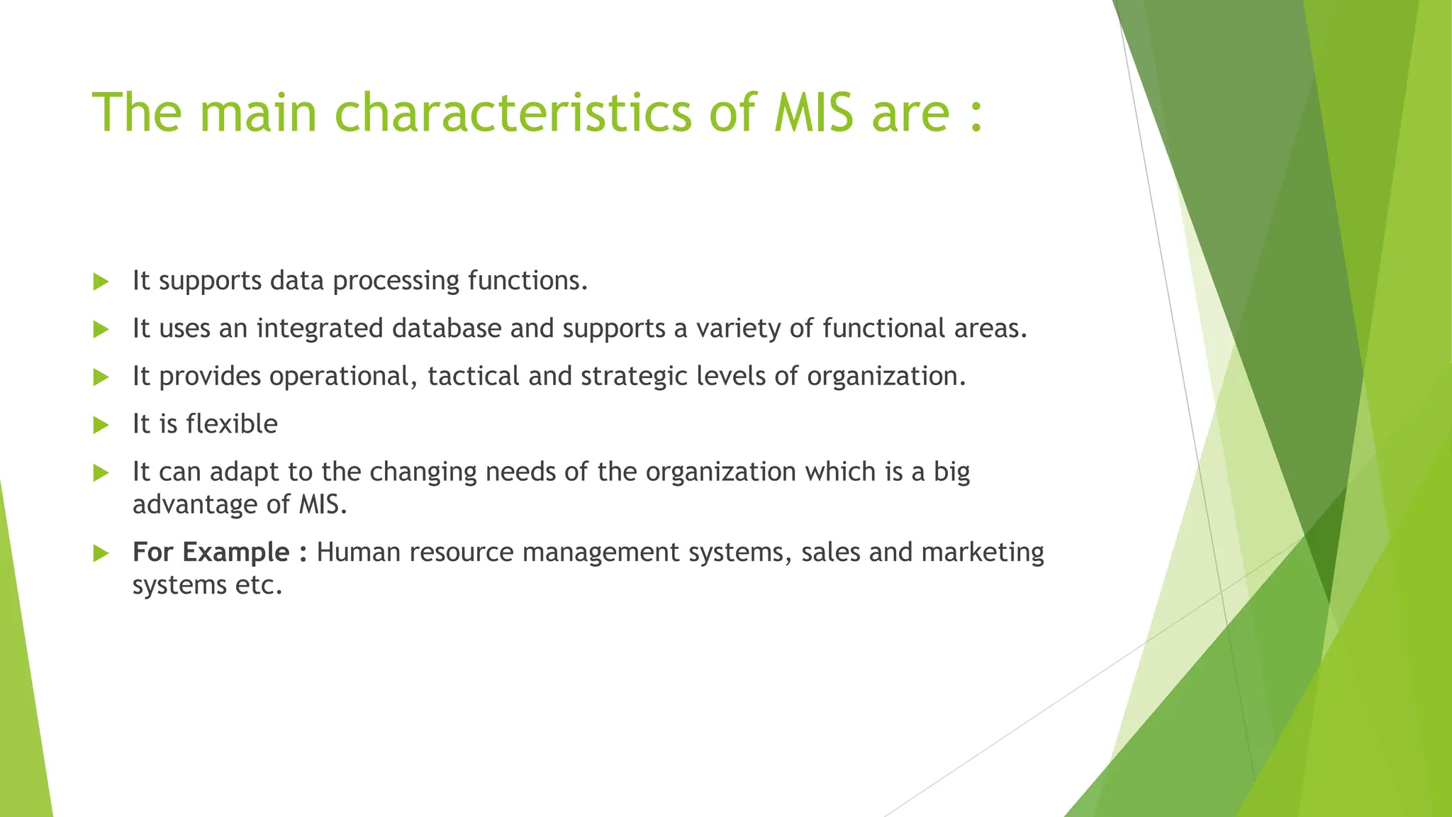 The main characteristics of MIS are :
 It supports data processing functions.
 It uses an integrated database and supports a variety of functional areas.
 It provides operational, tactical and strategic levels of organization.
 It is flexible
 It can adapt to the changing needs of the organization which is a big
advantage of MIS.
 For Example : Human resource management systems, sales and marketing
systems etc.
 