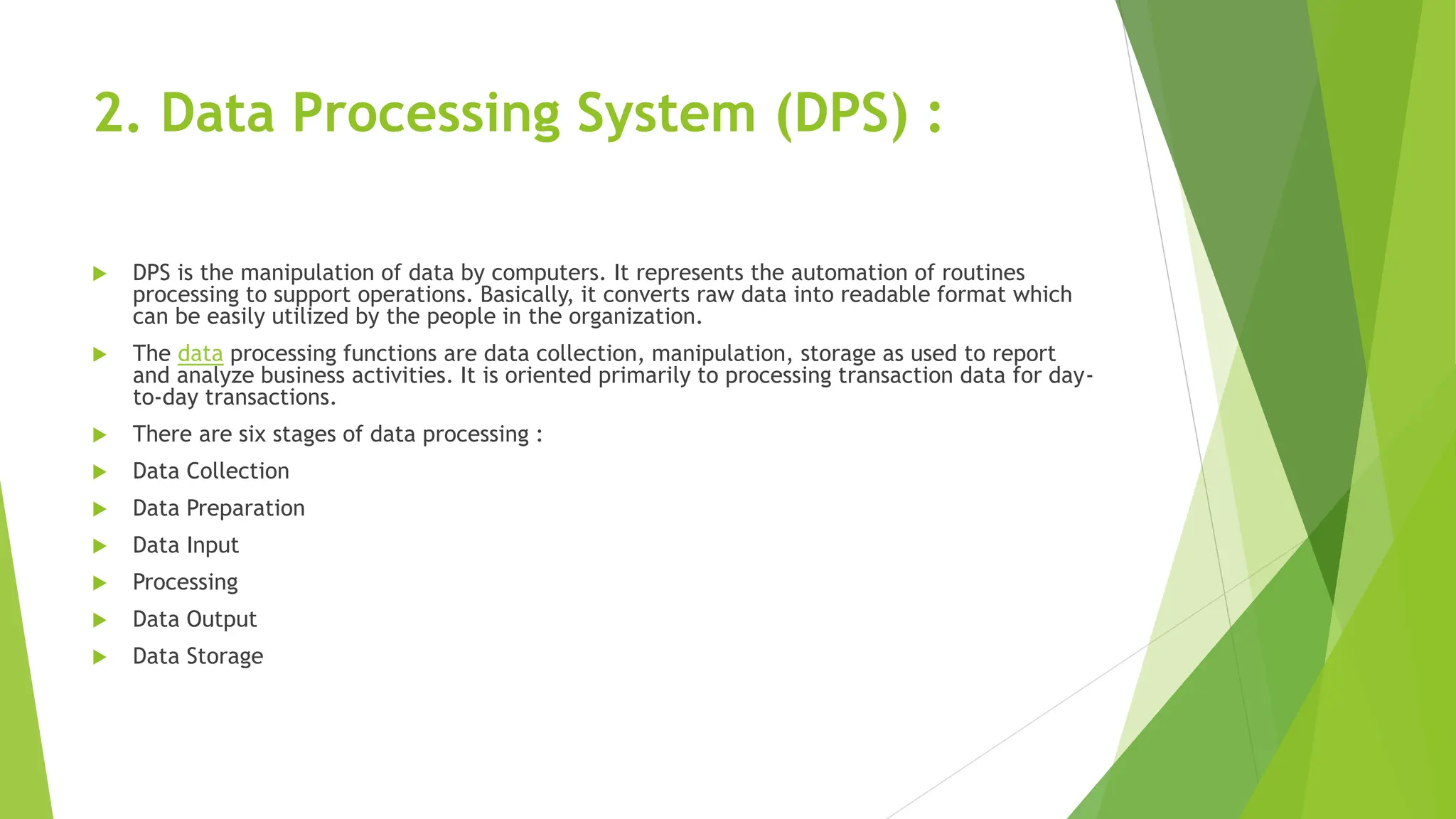 2. Data Processing System (DPS) :
 DPS is the manipulation of data by computers. It represents the automation of routines
processing to support operations. Basically, it converts raw data into readable format which
can be easily utilized by the people in the organization.
 The data processing functions are data collection, manipulation, storage as used to report
and analyze business activities. It is oriented primarily to processing transaction data for day-
to-day transactions.
 There are six stages of data processing :
 Data Collection
 Data Preparation
 Data Input
 Processing
 Data Output
 Data Storage
 