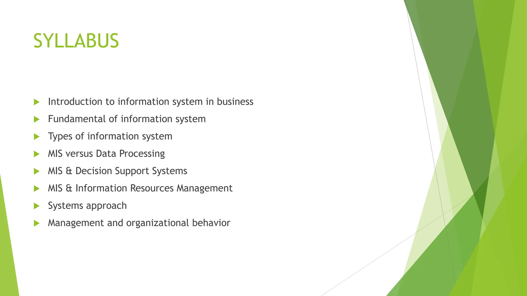 SYLLABUS
 Introduction to information system in business
 Fundamental of information system
 Types of information system
 MIS versus Data Processing
 MIS & Decision Support Systems
 MIS & Information Resources Management
 Systems approach
 Management and organizational behavior
 