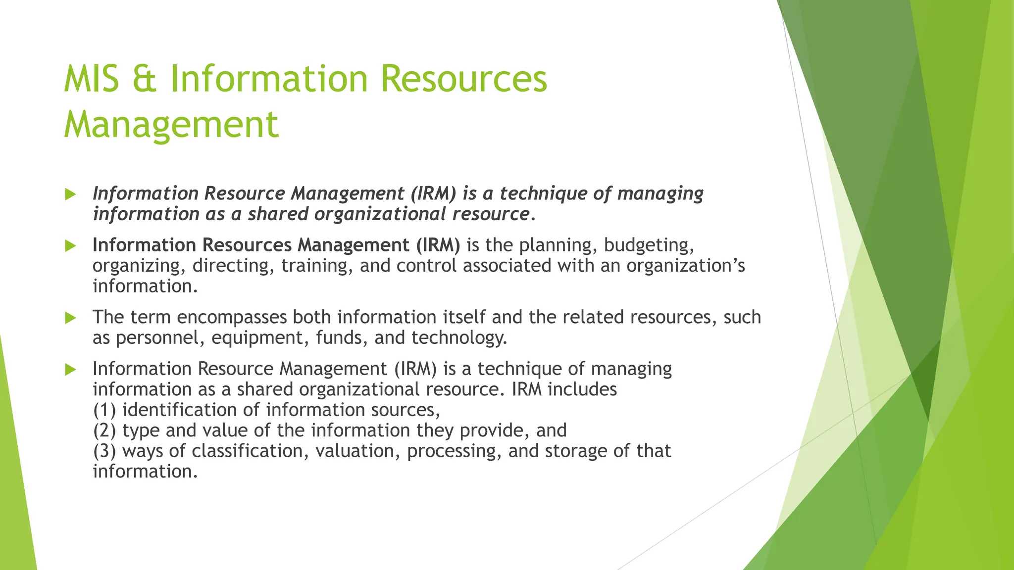 MIS & Information Resources
Management
 Information Resource Management (IRM) is a technique of managing
information as a shared organizational resource.
 Information Resources Management (IRM) is the planning, budgeting,
organizing, directing, training, and control associated with an organization’s
information.
 The term encompasses both information itself and the related resources, such
as personnel, equipment, funds, and technology.
 Information Resource Management (IRM) is a technique of managing
information as a shared organizational resource. IRM includes
(1) identification of information sources,
(2) type and value of the information they provide, and
(3) ways of classification, valuation, processing, and storage of that
information.
 