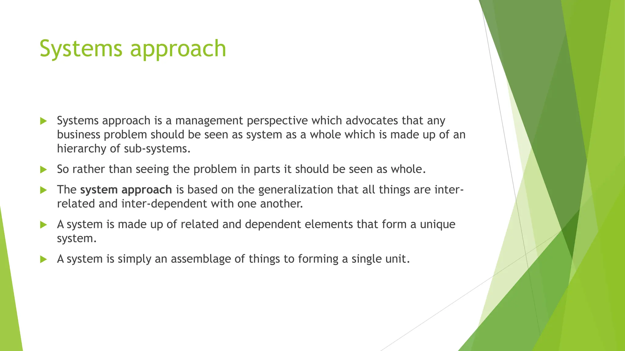 Systems approach
 Systems approach is a management perspective which advocates that any
business problem should be seen as system as a whole which is made up of an
hierarchy of sub-systems.
 So rather than seeing the problem in parts it should be seen as whole.
 The system approach is based on the generalization that all things are inter-
related and inter-dependent with one another.
 A system is made up of related and dependent elements that form a unique
system.
 A system is simply an assemblage of things to forming a single unit.
 