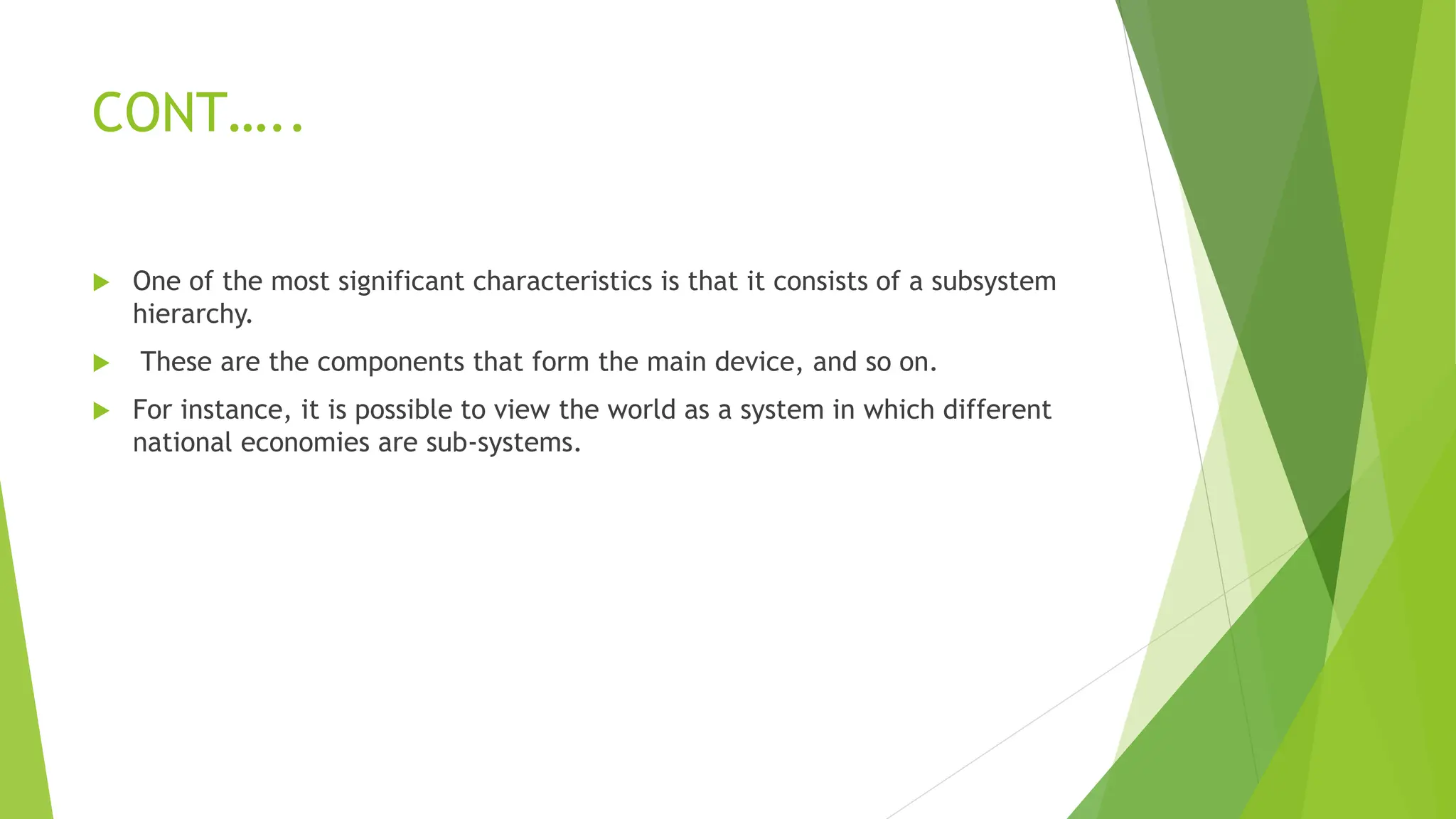 CONT…..
 One of the most significant characteristics is that it consists of a subsystem
hierarchy.
 These are the components that form the main device, and so on.
 For instance, it is possible to view the world as a system in which different
national economies are sub-systems.
 