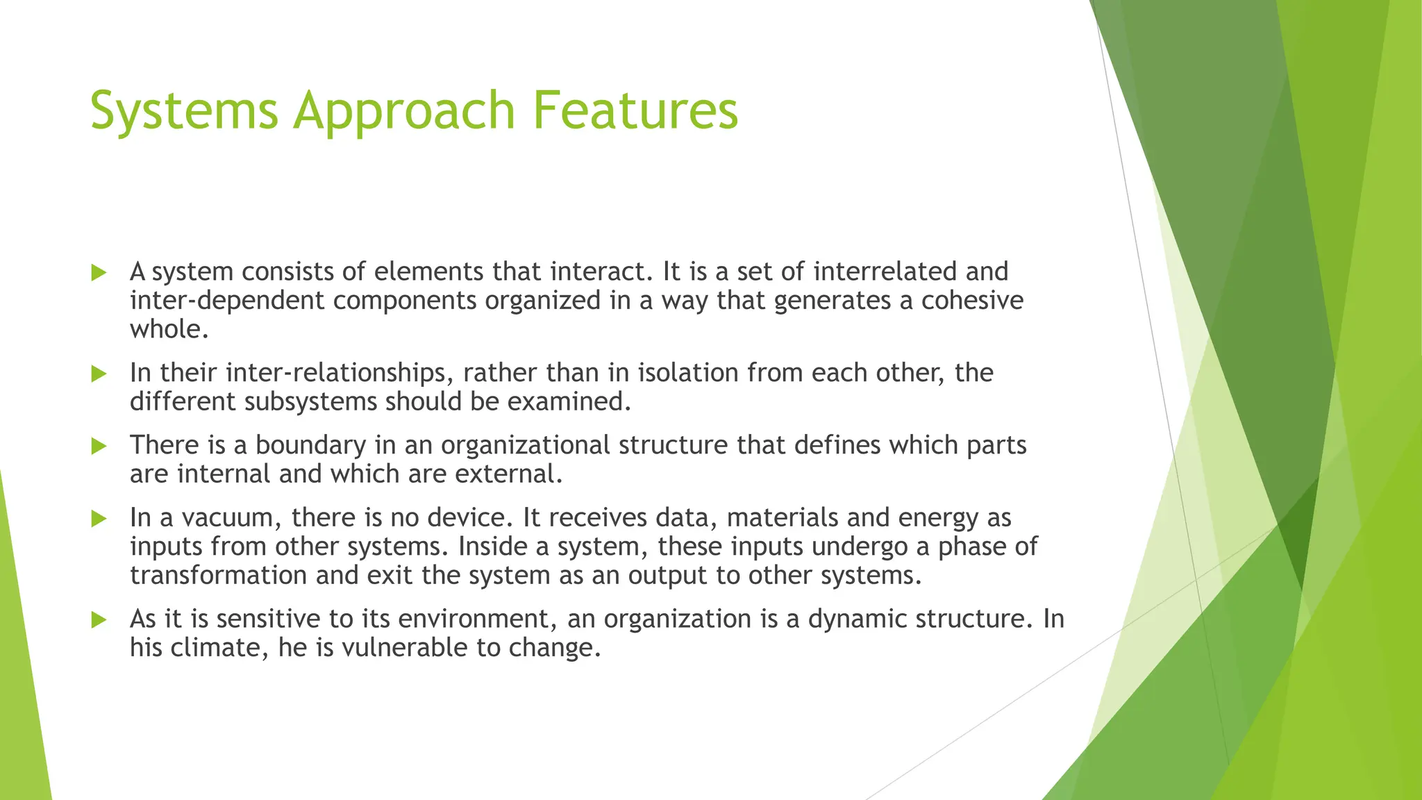 Systems Approach Features
 A system consists of elements that interact. It is a set of interrelated and
inter-dependent components organized in a way that generates a cohesive
whole.
 In their inter-relationships, rather than in isolation from each other, the
different subsystems should be examined.
 There is a boundary in an organizational structure that defines which parts
are internal and which are external.
 In a vacuum, there is no device. It receives data, materials and energy as
inputs from other systems. Inside a system, these inputs undergo a phase of
transformation and exit the system as an output to other systems.
 As it is sensitive to its environment, an organization is a dynamic structure. In
his climate, he is vulnerable to change.
 
