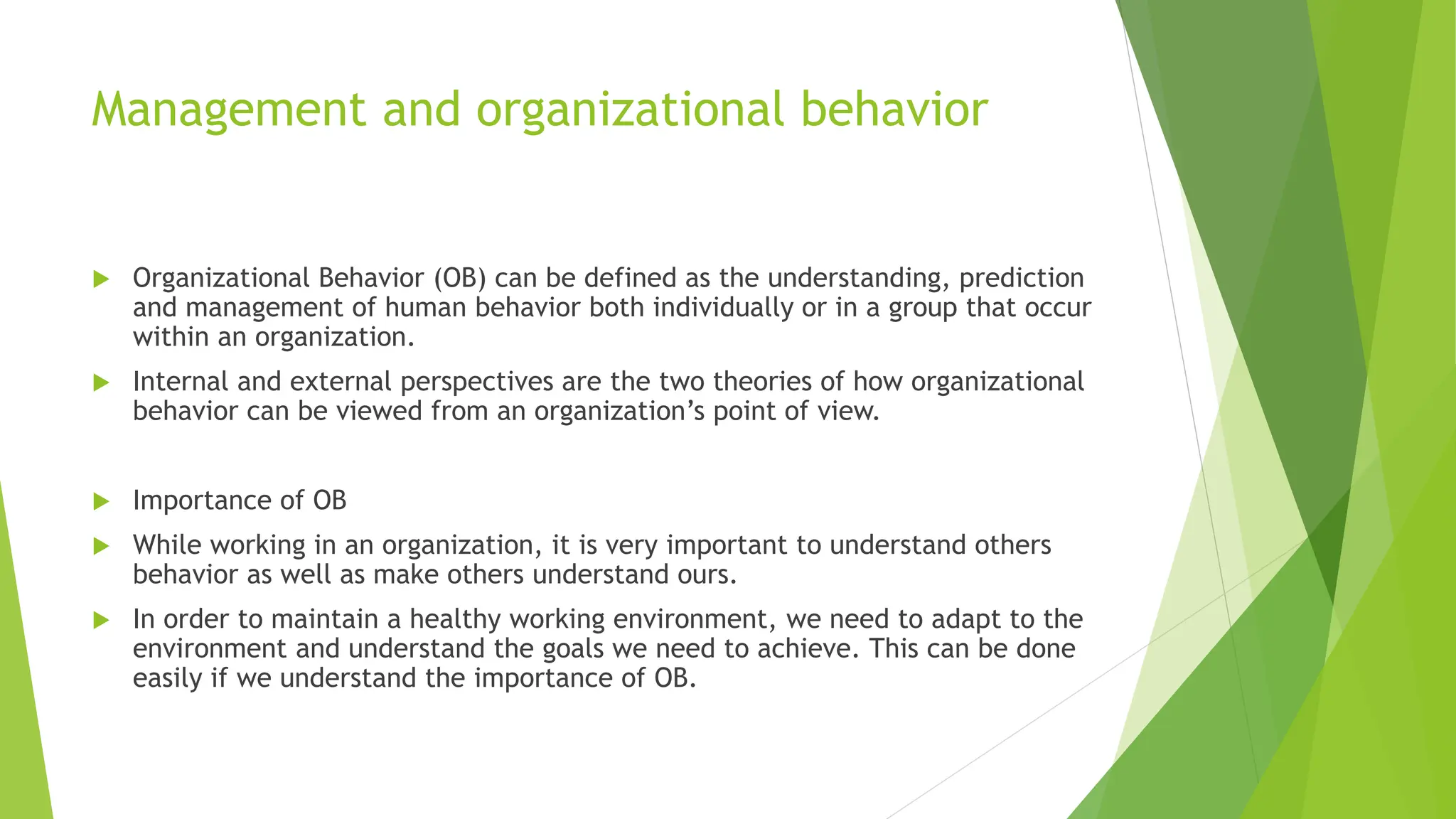 Management and organizational behavior
 Organizational Behavior (OB) can be defined as the understanding, prediction
and management of human behavior both individually or in a group that occur
within an organization.
 Internal and external perspectives are the two theories of how organizational
behavior can be viewed from an organization’s point of view.
 Importance of OB
 While working in an organization, it is very important to understand others
behavior as well as make others understand ours.
 In order to maintain a healthy working environment, we need to adapt to the
environment and understand the goals we need to achieve. This can be done
easily if we understand the importance of OB.
 