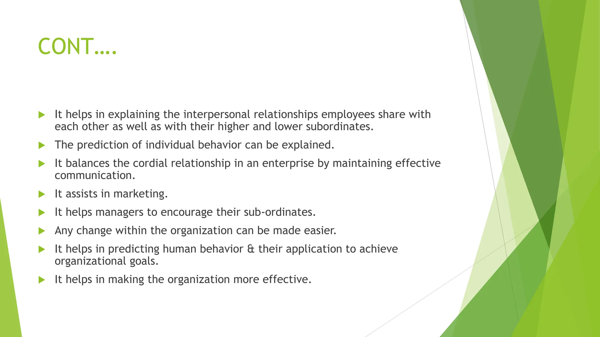 CONT….
 It helps in explaining the interpersonal relationships employees share with
each other as well as with their higher and lower subordinates.
 The prediction of individual behavior can be explained.
 It balances the cordial relationship in an enterprise by maintaining effective
communication.
 It assists in marketing.
 It helps managers to encourage their sub-ordinates.
 Any change within the organization can be made easier.
 It helps in predicting human behavior & their application to achieve
organizational goals.
 It helps in making the organization more effective.
 