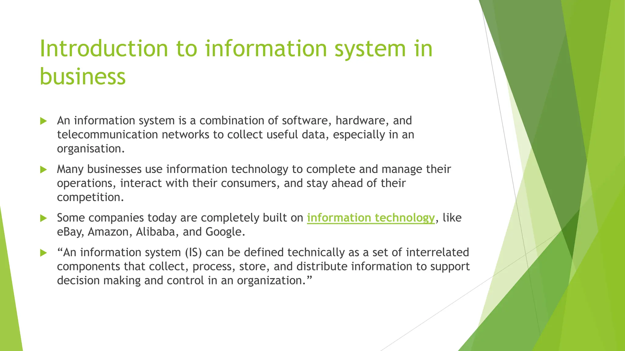Introduction to information system in
business
 An information system is a combination of software, hardware, and
telecommunication networks to collect useful data, especially in an
organisation.
 Many businesses use information technology to complete and manage their
operations, interact with their consumers, and stay ahead of their
competition.
 Some companies today are completely built on information technology, like
eBay, Amazon, Alibaba, and Google.
 “An information system (IS) can be defined technically as a set of interrelated
components that collect, process, store, and distribute information to support
decision making and control in an organization.”
 