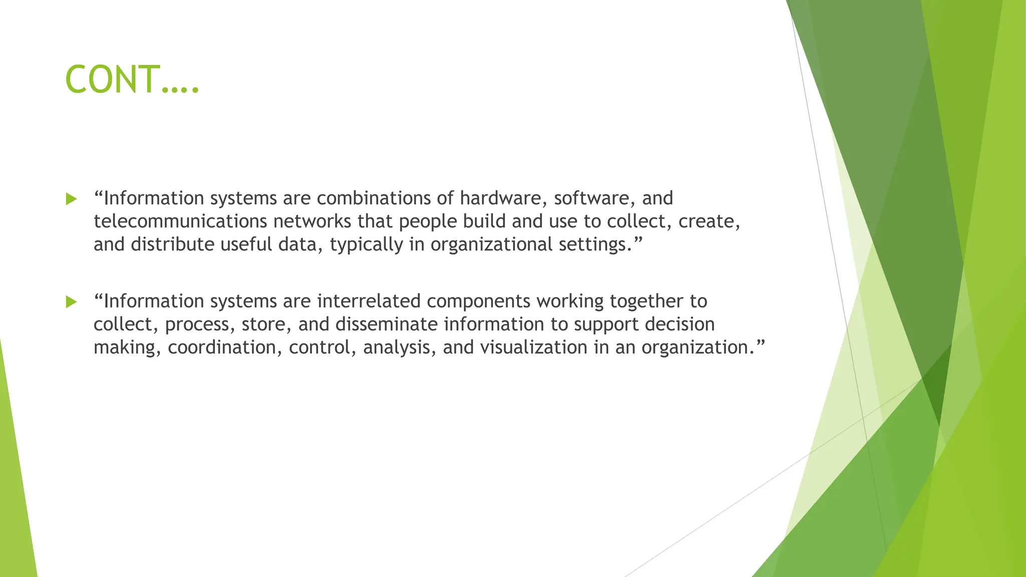 CONT….
 “Information systems are combinations of hardware, software, and
telecommunications networks that people build and use to collect, create,
and distribute useful data, typically in organizational settings.”
 “Information systems are interrelated components working together to
collect, process, store, and disseminate information to support decision
making, coordination, control, analysis, and visualization in an organization.”
 