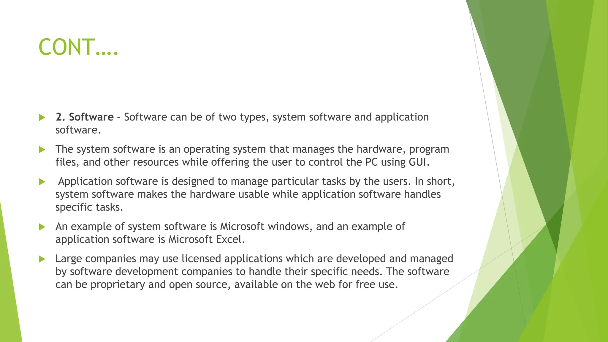 CONT….
 2. Software – Software can be of two types, system software and application
software.
 The system software is an operating system that manages the hardware, program
files, and other resources while offering the user to control the PC using GUI.
 Application software is designed to manage particular tasks by the users. In short,
system software makes the hardware usable while application software handles
specific tasks.
 An example of system software is Microsoft windows, and an example of
application software is Microsoft Excel.
 Large companies may use licensed applications which are developed and managed
by software development companies to handle their specific needs. The software
can be proprietary and open source, available on the web for free use.
 