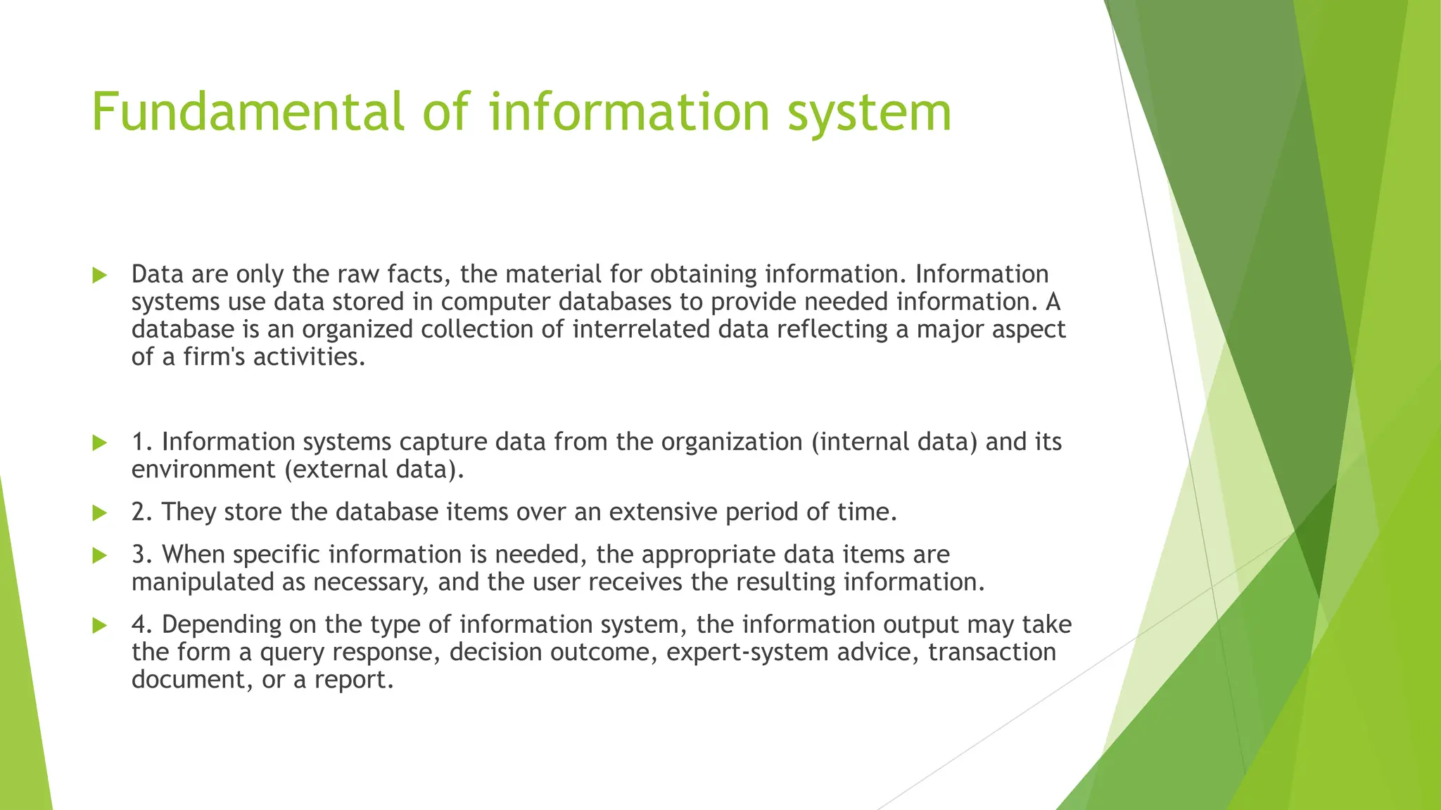 Fundamental of information system
 Data are only the raw facts, the material for obtaining information. Information
systems use data stored in computer databases to provide needed information. A
database is an organized collection of interrelated data reflecting a major aspect
of a firm's activities.
 1. Information systems capture data from the organization (internal data) and its
environment (external data).
 2. They store the database items over an extensive period of time.
 3. When specific information is needed, the appropriate data items are
manipulated as necessary, and the user receives the resulting information.
 4. Depending on the type of information system, the information output may take
the form a query response, decision outcome, expert-system advice, transaction
document, or a report.
 