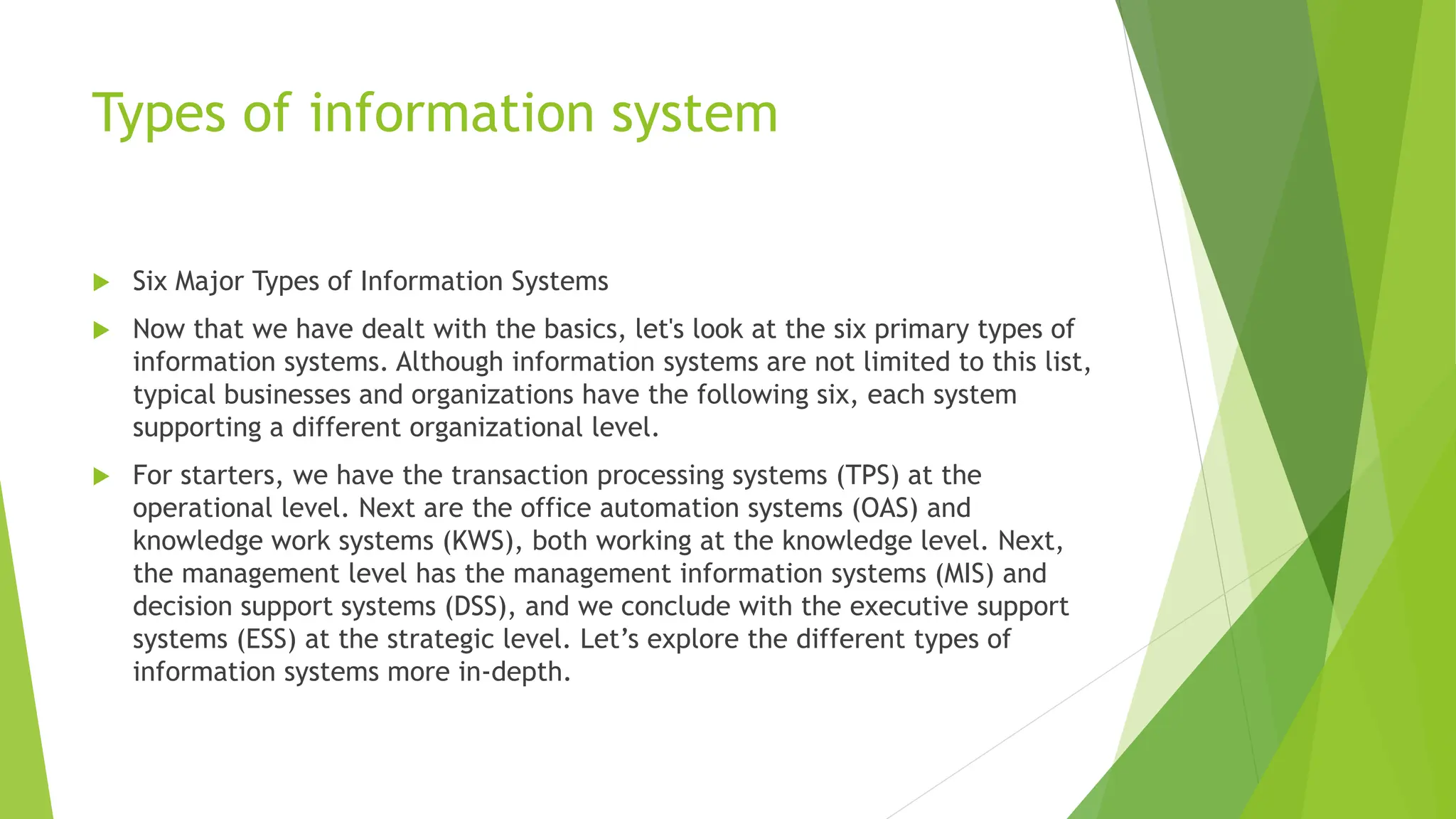 Types of information system
 Six Major Types of Information Systems
 Now that we have dealt with the basics, let's look at the six primary types of
information systems. Although information systems are not limited to this list,
typical businesses and organizations have the following six, each system
supporting a different organizational level.
 For starters, we have the transaction processing systems (TPS) at the
operational level. Next are the office automation systems (OAS) and
knowledge work systems (KWS), both working at the knowledge level. Next,
the management level has the management information systems (MIS) and
decision support systems (DSS), and we conclude with the executive support
systems (ESS) at the strategic level. Let’s explore the different types of
information systems more in-depth.
 
