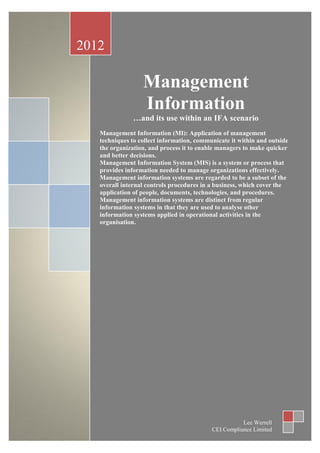 2012

                                                  Management
                                                  Information
                                                …and its use within an IFA scenario
                                   Management Information (MI): Application of management
                                   techniques to collect information, communicate it within and outside
                                   the organization, and process it to enable managers to make quicker
                                   and better decisions.
                                   Management Information System (MIS) is a system or process that
                                   provides information needed to manage organizations effectively.
                                   Management information systems are regarded to be a subset of the
                                   overall internal controls procedures in a business, which cover the
                                   application of people, documents, technologies, and procedures.
                                   Management information systems are distinct from regular
                                   information systems in that they are used to analyse other
                                   information systems applied in operational activities in the
                                   organisation.




Page | 0                                                                     Version 1.6 June 2012
www.ceicompliance.co.uk The Compliance Doctor                                         Lee Werrell
                                                                           CEI Compliance Limited
 