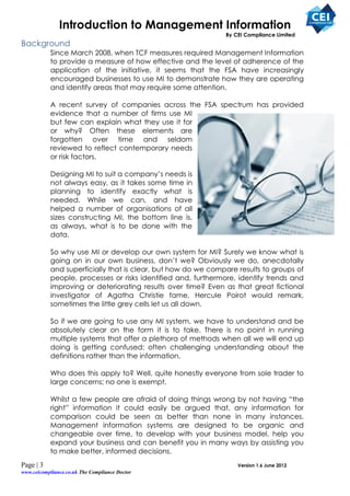 Introduction to Management Information
                                                              By CEI Compliance Limited
Background
           Since March 2008, when TCF measures required Management Information
           to provide a measure of how effective and the level of adherence of the
           application of the initiative, it seems that the FSA have increasingly
           encouraged businesses to use MI to demonstrate how they are operating
           and identify areas that may require some attention.

           A recent survey of companies across the FSA spectrum has provided
           evidence that a number of firms use MI
           but few can explain what they use it for
           or why? Often these elements are
           forgotten over time and seldom
           reviewed to reflect contemporary needs
           or risk factors.

           Designing MI to suit a company’s needs is
           not always easy, as it takes some time in
           planning to identify exactly what is
           needed. While we can, and have
           helped a number of organisations of all
           sizes constructing MI, the bottom line is,
           as always, what is to be done with the
           data.

           So why use MI or develop our own system for MI? Surely we know what is
           going on in our own business, don’t we? Obviously we do, anecdotally
           and superficially that is clear, but how do we compare results to groups of
           people, processes or risks identified and, furthermore, identify trends and
           improving or deteriorating results over time? Even as that great fictional
           investigator of Agatha Christie fame, Hercule Poirot would remark,
           sometimes the little grey cells let us all down.

           So if we are going to use any MI system, we have to understand and be
           absolutely clear on the form it is to take. There is no point in running
           multiple systems that offer a plethora of methods when all we will end up
           doing is getting confused: often challenging understanding about the
           definitions rather than the information.

           Who does this apply to? Well, quite honestly everyone from sole trader to
           large concerns; no one is exempt.

           Whilst a few people are afraid of doing things wrong by not having “the
           right” information it could easily be argued that, any information for
           comparison could be seen as better than none in many instances.
           Management information systems are designed to be organic and
           changeable over time, to develop with your business model, help you
           expand your business and can benefit you in many ways by assisting you
           to make better, informed decisions.
Page | 3                                                          Version 1.6 June 2012
www.ceicompliance.co.uk The Compliance Doctor
 