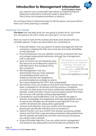 Introduction to Management Information
                                                                   By CEI Compliance Limited
                    you need to use a scorecard? (See article on implementing the
                    balanced scorecard in small and medium sized firms at
                    http://www.cei-compliance-limited.co.uk/bsc/).

           Do not leave these fundamental steps to fall into place, because without
           them any further planning is unstable.


Assessing Your Needs
           You have now decided what you are going to obtain MI on, and what
           you are going to do with it when you have got it, so now what?

           Now you have to look at the business processes and decide what you
           consider relevant. To give you some ideas you could look at;

                 Financial Position: Can you present to Senior Management that the
                  company is meeting the FSAs own funds test and meet all liabilities
                  as they fall due?
                 Financial Rewards: Can you identify incentives or rewards that may
                  encourage inappropriate behaviour amongst the management,
                  staff or advisers?
                 Span of Control: Do all individuals have      CEI Compliance can assist you in
                                                                 preparing all of your compliance
                  the resources and adequate support to
                                                                   monitoring, risk register and
                  fulfil their role to the standards set by
                                                                      remedial work planning.
                  the company?                                  Call them today on 0800 689 9 689
                 Risk Management: Can you                                or go online at
                  demonstrate that you have assessed
                  and prioritised all risks and can
                                                                www.ceicompliance.co.uk
                  evidence that risks are mitigated or
                  accommodated accordingly as well as
                  the culture displaying that TCF is fully embedded?
                 Recruitment: Can you evidence that all Fit and Proper checks have
                  been completed on all advisers and that previous complaints,
                  concerns or other issues have had a satisfactory explanation or that
                  periodic credit and other checks have provided comfort that there
                  are no issues with advisers acting inappropriately?
                 Competence and Qualification: Can you identify the gaps in
                  adviser’s knowledge and experience and take appropriate action
                  to ensure any skill gaps are remedied or provided for? Can you
                  confirm all advisers are adequately supervised?
                 Turnover and retention: Can you confirm that the reasons for
                  leaving are specifically individual and not endemic?
                 Advice Process: Can you confirm that advisers are giving suitable
                  advice and that their cases are being monitored adequately? How
                  are the advisers risk rated? Do we know what sources of business
                  are used by each adviser?
                 Product/Provider Selection: Can you satisfy senior management
                  that products are adequately recommended according to the

Page | 6                                                               Version 1.6 June 2012
www.ceicompliance.co.uk The Compliance Doctor
 