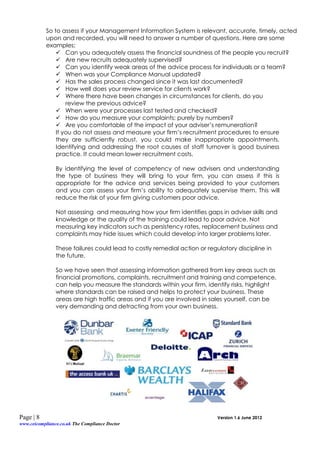 So to assess if your Management Information System is relevant, accurate, timely, acted
           upon and recorded, you will need to answer a number of questions. Here are some
           examples;
                Can you adequately assess the financial soundness of the people you recruit?
                Are new recruits adequately supervised?
                Can you identify weak areas of the advice process for individuals or a team?
                When was your Compliance Manual updated?
                Has the sales process changed since it was last documented?
                How well does your review service for clients work?
                Where there have been changes in circumstances for clients, do you
                   review the previous advice?
                When were your processes last tested and checked?
                How do you measure your complaints; purely by numbers?
                Are you comfortable of the impact of your adviser’s remuneration?
               If you do not assess and measure your firm’s recruitment procedures to ensure
               they are sufficiently robust, you could make inappropriate appointments.
               Identifying and addressing the root causes of staff turnover is good business
               practice. It could mean lower recruitment costs.

                By identifying the level of competency of new advisers and understanding
                the type of business they will bring to your firm, you can assess if this is
                appropriate for the advice and services being provided to your customers
                and you can assess your firm’s ability to adequately supervise them. This will
                reduce the risk of your firm giving customers poor advice.

                Not assessing and measuring how your firm identifies gaps in adviser skills and
                knowledge or the quality of the training could lead to poor advice. Not
                measuring key indicators such as persistency rates, replacement business and
                complaints may hide issues which could develop into larger problems later.

                These failures could lead to costly remedial action or regulatory discipline in
                the future.

                So we have seen that assessing information gathered from key areas such as
                financial promotions, complaints, recruitment and training and competence,
                can help you measure the standards within your firm, identify risks, highlight
                where standards can be raised and helps to protect your business. These
                areas are high traffic areas and if you are involved in sales yourself, can be
                very demanding and detracting from your own business.




Page | 8                                                                   Version 1.6 June 2012
www.ceicompliance.co.uk The Compliance Doctor
 