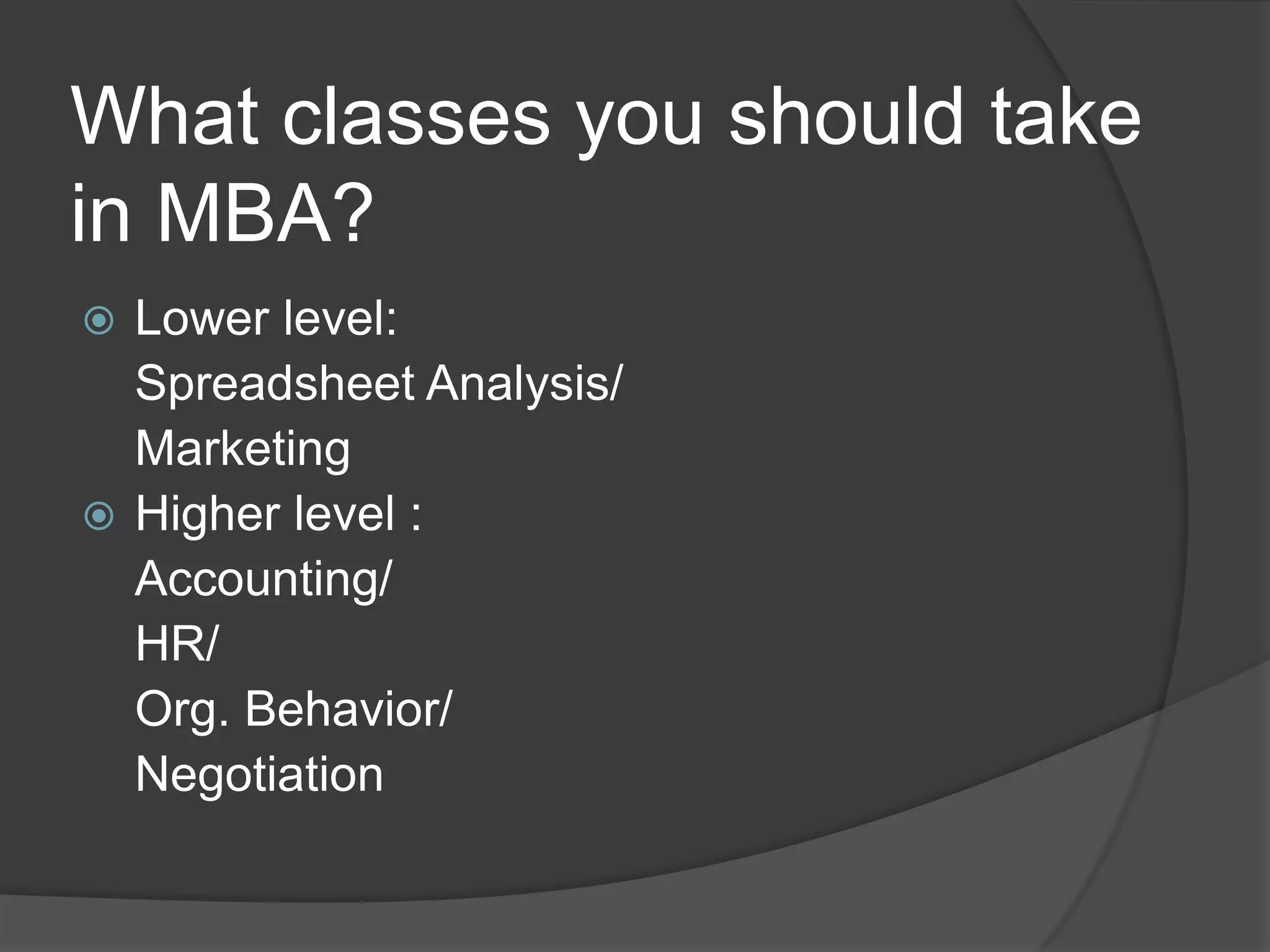 What classes you should take
in MBA?
 Lower level:
  Spreadsheet Analysis/
  Marketing
 Higher level :
  Accounting/
  HR/
  Org. Behavior/
  Negotiation
 