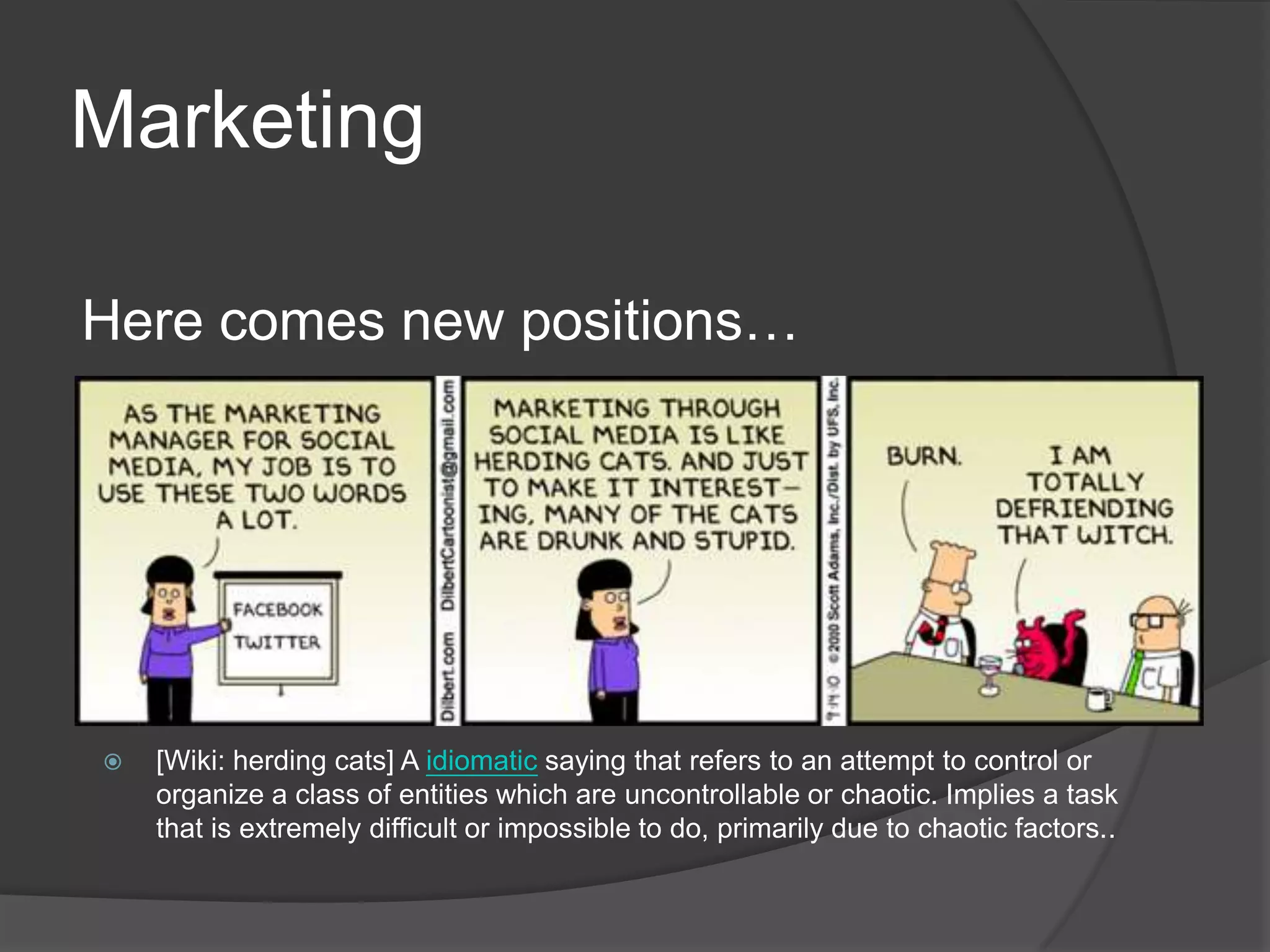 Marketing

Here comes new positions…




   [Wiki: herding cats] A idiomatic saying that refers to an attempt to control or
    organize a class of entities which are uncontrollable or chaotic. Implies a task
    that is extremely difficult or impossible to do, primarily due to chaotic factors..
 