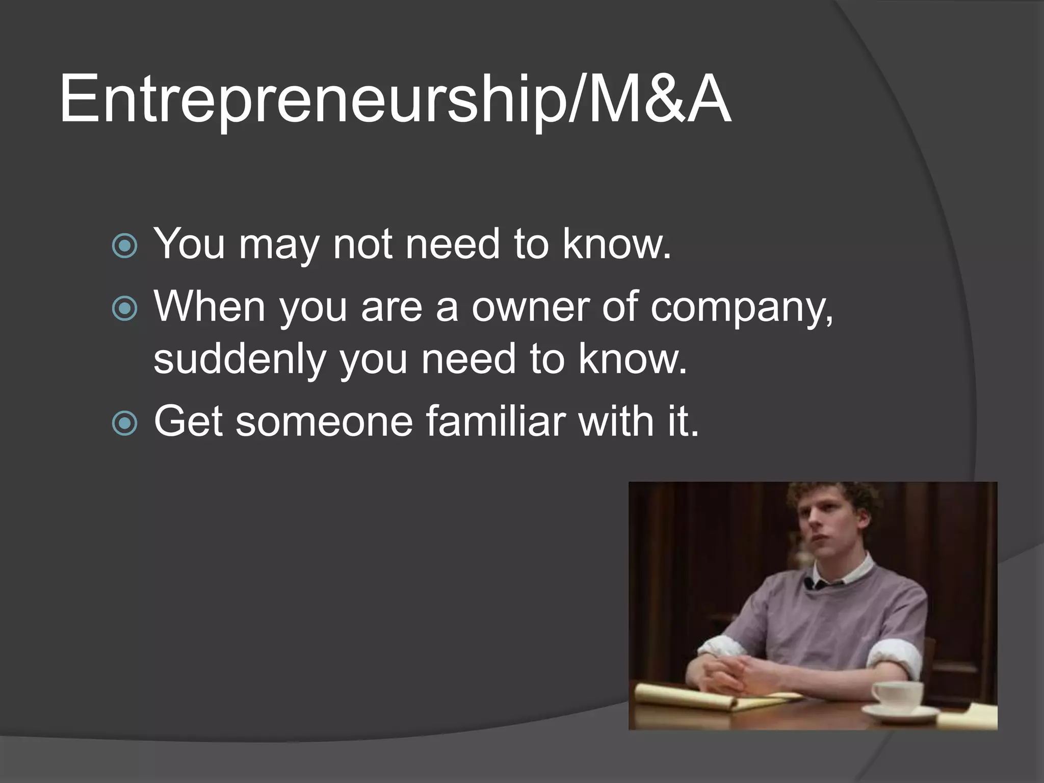 Entrepreneurship/M&A

  You may not need to know.
  When you are a owner of company,
   suddenly you need to know.
  Get someone familiar with it.
 
