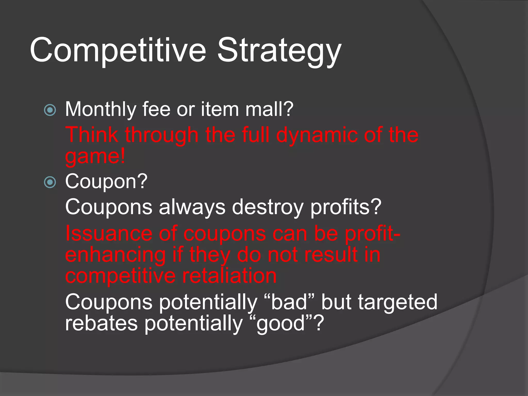 Competitive Strategy
   Monthly fee or item mall?
    Think through the full dynamic of the
    game!
   Coupon?
    Coupons always destroy profits?
    Issuance of coupons can be profit-
    enhancing if they do not result in
    competitive retaliation
    Coupons potentially “bad” but targeted
    rebates potentially “good”?
 