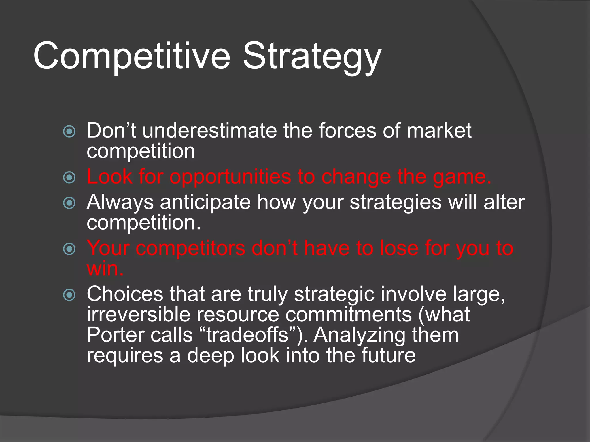 Competitive Strategy
    Don’t underestimate the forces of market
     competition
    Look for opportunities to change the game.
    Always anticipate how your strategies will alter
     competition.
    Your competitors don’t have to lose for you to
     win.
    Choices that are truly strategic involve large,
     irreversible resource commitments (what
     Porter calls “tradeoffs”). Analyzing them
     requires a deep look into the future
 