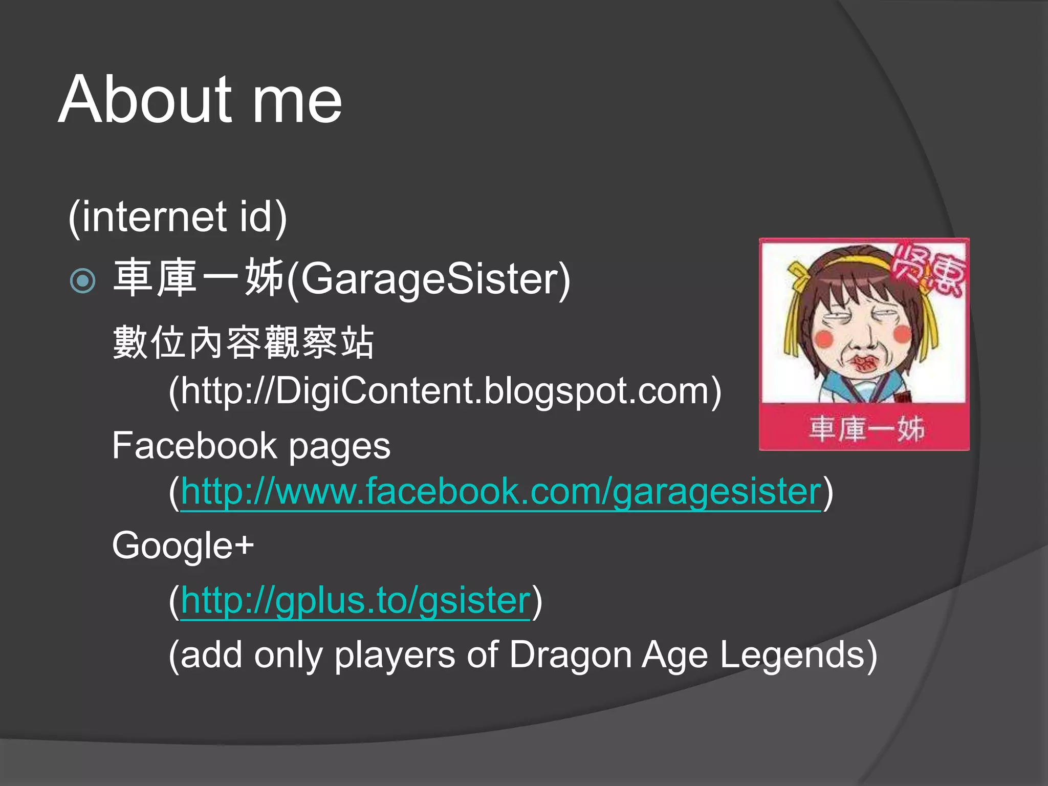 About me
(internet id)
 車庫一姊(GarageSister)
 數位內容觀察站
    (http://DigiContent.blogspot.com)
 Facebook pages
    (http://www.facebook.com/garagesister)
 Google+
    (http://gplus.to/gsister)
    (add only players of Dragon Age Legends)
 
