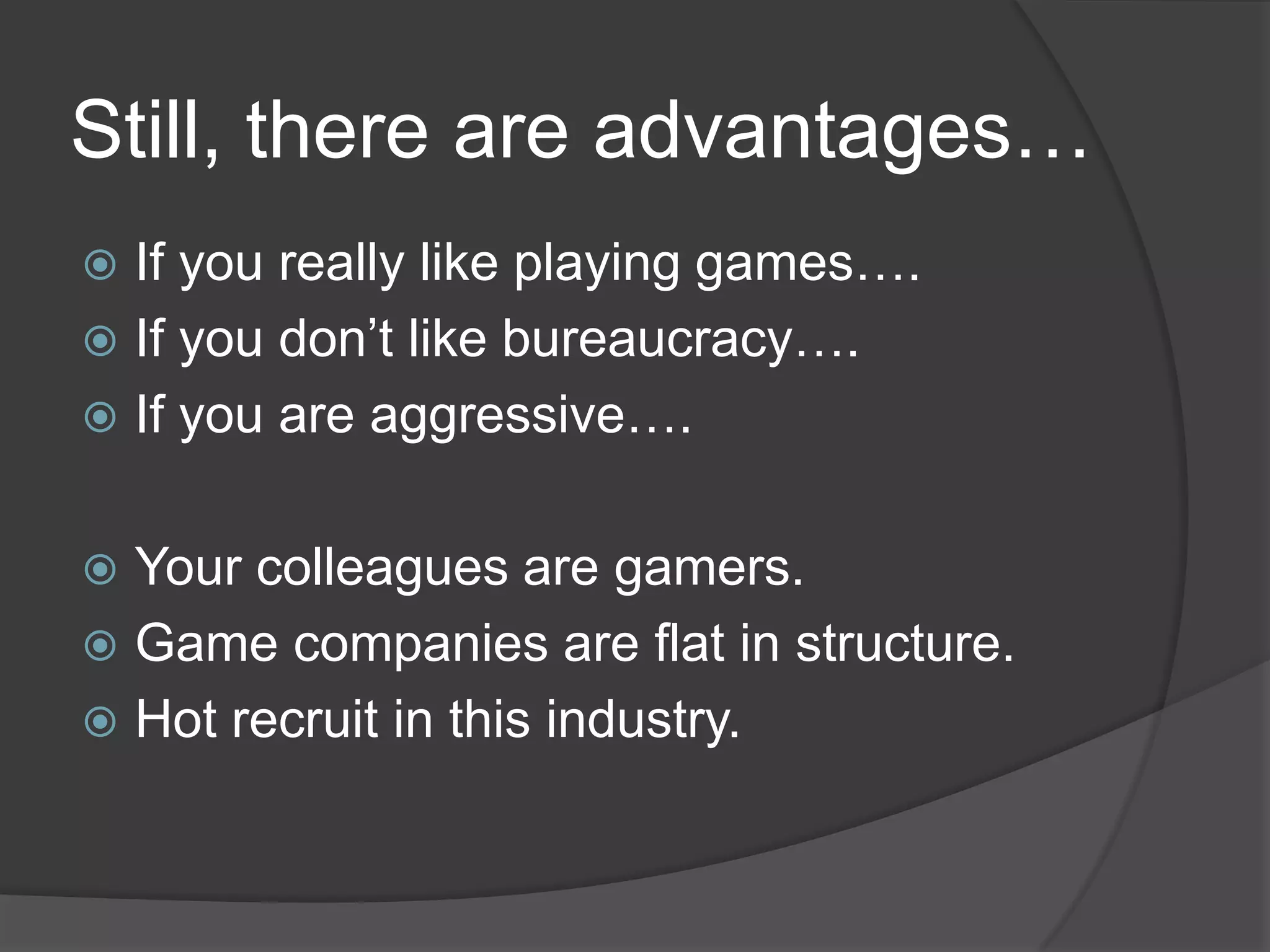 Still, there are advantages…
 If you really like playing games….
 If you don’t like bureaucracy….
 If you are aggressive….


 Your colleagues are gamers.
 Game companies are flat in structure.
 Hot recruit in this industry.
 
