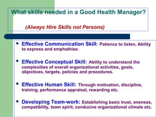 What skills needed in a Good Health Manager?
(Always Hire Skills not Persons)
 Effective Communication Skill: Patience to listen, Ability
to express and emphathise.
 Effective Conceptual Skill: Ability to understand the
complexities of overall organizational activities, goals,
objectives, targets, policies and procedures.
 Effective Human Skill: Through motivation, discipline,
training, performance appraisal, rewarding etc.
 Developing Team-work: Establishing basic trust, oneness,
compatibility, team spirit, conducive organizational climate etc.
 