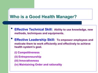 Who is a Good Health Manager?

Effective Technical Skill: Ability to use knowledge, new
methods, techniques and equipments.

Effective Leadership Skill: To empower employees and
motivate them to work efficiently and effectively to achieve
health system’s goal.
(i) Competitiveness
(ii) Entrepreneurship
(iii) Innovativeness
(iv) Maintaining Order and rationality
 