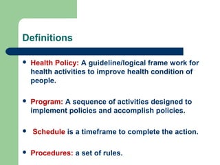 Definitions
 Health Policy: A guideline/logical frame work for
health activities to improve health condition of
people.
 Program: A sequence of activities designed to
implement policies and accomplish policies.
 Schedule is a timeframe to complete the action.
 Procedures: a set of rules.
 