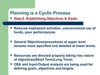 Planning is a Cyclic Process
 Step-2. Establishing Objectives & Goals.
 Reduces haphazard activities, uneconomical use of
funds, poor performances.
 General Objectives/procedures at upper level
become more specified and detailed at lower levels.
 Resources are directed properly taking into nature
of objectives(Short Term/Long Term).
 CBA and Input-Output analysis are being used for
defining goals, objectives and targets.
 