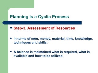 Planning is a Cyclic Process
 Step-3. Assessment of Resources
 In terms of men, money, material, time, knowledge,
techniques and skills.
 A balance is maintained what is required, what is
available and how to be utilized.
 