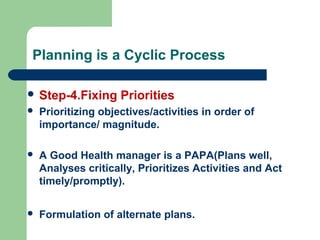 Planning is a Cyclic Process
 Step-4.Fixing Priorities
 Prioritizing objectives/activities in order of
importance/ magnitude.
 A Good Health manager is a PAPA(Plans well,
Analyses critically, Prioritizes Activities and Act
timely/promptly).
 Formulation of alternate plans.
 