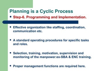 Planning is a Cyclic Process
 Step-6. Programming and Implementation.
 Effective organization like staffing, coordination,
communication etc.
 A standard operating procedures for specific tasks
and roles.
 Selection, training, motivation, supervision and
monitoring of the manpower:ex-SBA & ENC training.
 Proper management functions are required here.
 