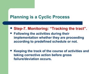 Planning is a Cyclic Process
 Step-7. Monitoring: “Tracking the tract”.
 Following the activities during their
implementation whether they are proceeding
according to predefined schedule or not.
 Keeping the track of the course of activities and
taking corrective action before gross
failure/deviation occurs.
 