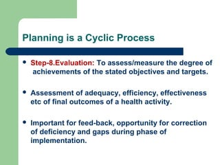 Planning is a Cyclic Process
 Step-8.Evaluation: To assess/measure the degree of
achievements of the stated objectives and targets.
 Assessment of adequacy, efficiency, effectiveness
etc of final outcomes of a health activity.
 Important for feed-back, opportunity for correction
of deficiency and gaps during phase of
implementation.
 