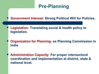 Pre-Planning
 Government Interest: Strong Political Will for Policies.
 Legislation: Translating social & health policy to
legislation.
 Organization for Planning- ex Planning Commission in
India
 Administration Capacity: For proper intersectoral
coordination and implementation at district, state &
national level.
 