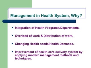 Management in Health System, Why?
 Integration of Health Programs/Departments.
 Overload of work & Distribution of work.
 Changing Health needs/Health Demands.
 Improvement of health care delivery system by
applying modern management methods and
techniques.
 