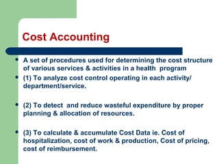 Cost Accounting
 A set of procedures used for determining the cost structure
of various services & activities in a health program
 (1) To analyze cost control operating in each activity/
department/service.
 (2) To detect and reduce wasteful expenditure by proper
planning & allocation of resources.
 (3) To calculate & accumulate Cost Data ie. Cost of
hospitalization, cost of work & production, Cost of pricing,
cost of reimbursement.
 