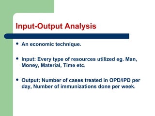 Input-Output Analysis
 An economic technique.
 Input: Every type of resources utilized eg. Man,
Money, Material, Time etc.
 Output: Number of cases treated in OPD/IPD per
day, Number of immunizations done per week.
 