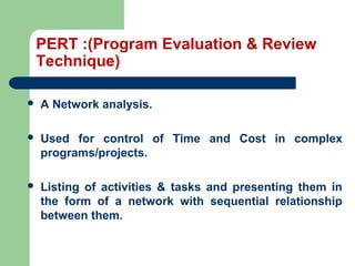 PERT :(Program Evaluation & Review
Technique)
 A Network analysis.
 Used for control of Time and Cost in complex
programs/projects.
 Listing of activities & tasks and presenting them in
the form of a network with sequential relationship
between them.
 