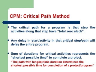 CPM: Critical Path Method
 The critical path for a program is that step the
activities along that step have “total zero slack”.
 Any delay in start/activity in that critical step/path will
delay the entire program.
 Sum of durations for critical activities represents the
“shortest possible time” to complete a project.
“The path with longest time duration determines the
shortest possible time for completion of a project/program”
 