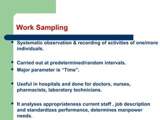 Work Sampling
 Systematic observation & recording of activities of one/more
individuals.
 Carried out at predetermined/random intervals.
 Major parameter is “Time”.
 Useful in hospitals and done for doctors, nurses,
pharmacists, laboratory technicians.
 It analyses appropriateness current staff , job description
and standardizes performance, determines manpower
needs.
 