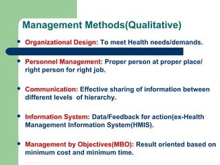 Management Methods(Qualitative)
 Organizational Design: To meet Health needs/demands.
 Personnel Management: Proper person at proper place/
right person for right job.
 Communication: Effective sharing of information between
different levels of hierarchy.
 Information System: Data/Feedback for action(ex-Health
Management Information System(HMIS).
 Management by Objectives(MBO): Result oriented based on
minimum cost and minimum time.
 